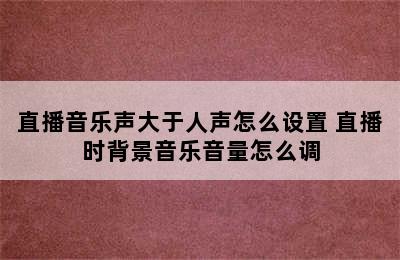 直播音乐声大于人声怎么设置 直播时背景音乐音量怎么调